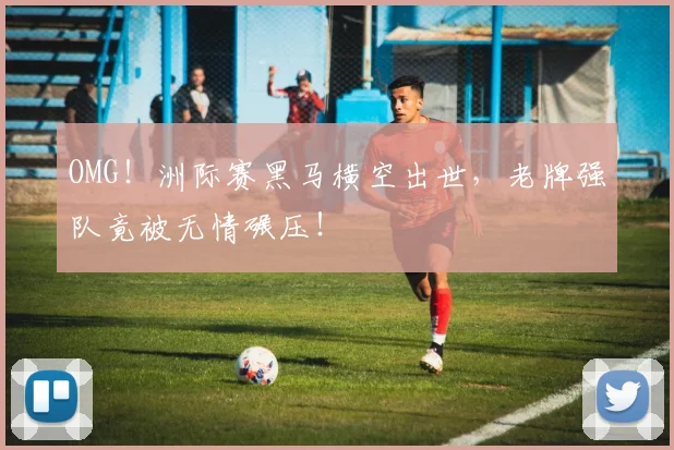 OMG！洲际赛黑马横空出世，老牌强队竟被无情碾压！