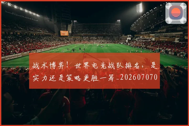 战术博弈！世界电竞战队排名，是实力还是策略更胜一筹_20260707013447_20260723181523