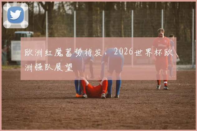 欧洲红魔蓄势待发，2026世界杯欧洲强队展望