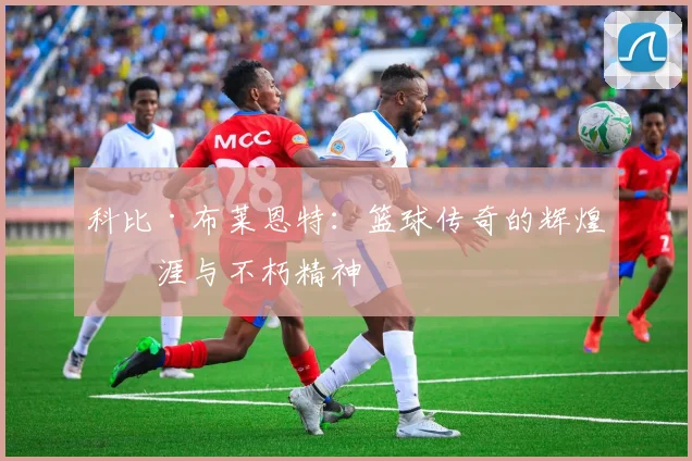 科比·布莱恩特：篮球传奇的辉煌生涯与不朽精神