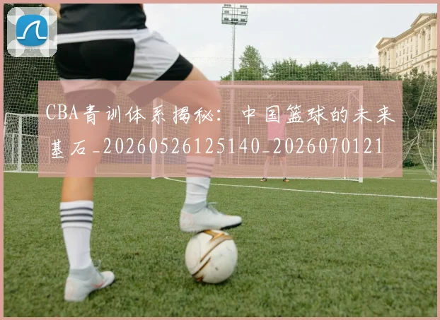 CBA青训体系揭秘：中国篮球的未来基石_20260526125140_20260701212247