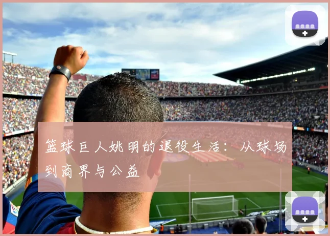 篮球巨人姚明的退役生活：从球场到商界与公益