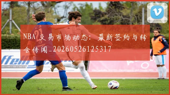 NBA 交易市场动态：最新签约与转会传闻_20260526125317