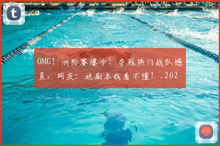 OMG！洲际赛爆冷！夺冠热门战队憾负，网友：这剧本我看不懂！_20260702171659_20260714214848