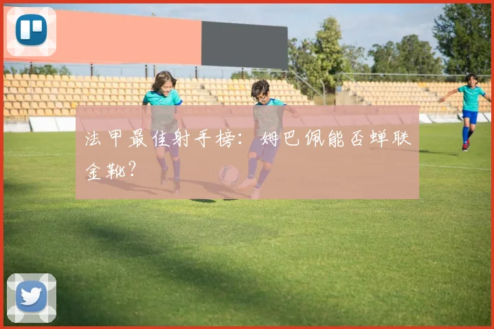 法甲最佳射手榜:姆巴佩能否蝉联金靴?