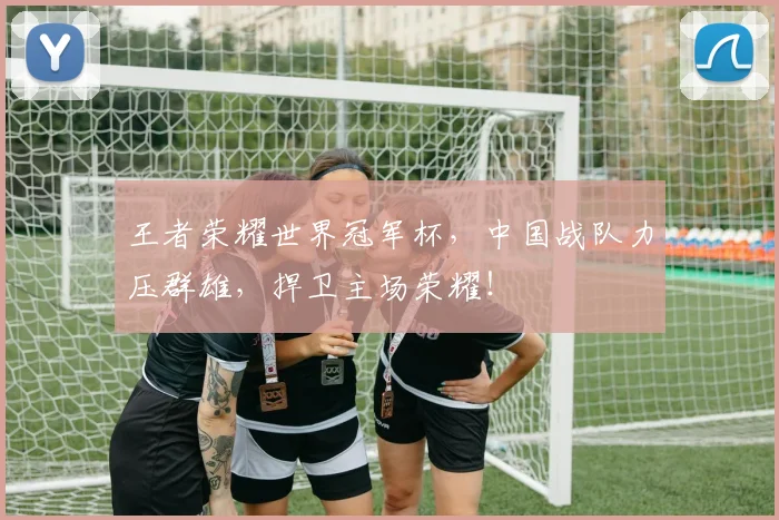 王者荣耀世界冠军杯，中国战队力压群雄，捍卫主场荣耀！