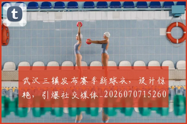 武汉三镇发布赛季新球衣，设计惊艳，引爆社交媒体_20260707152607