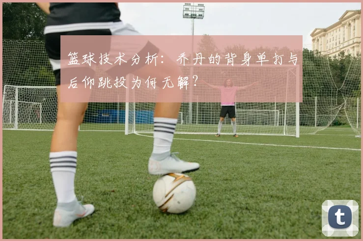 篮球技术分析:乔丹的背身单打与后仰跳投为何无解?