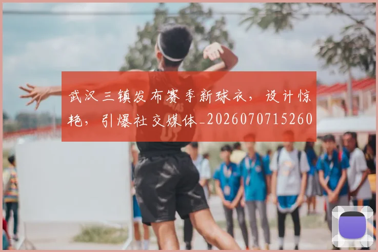 武汉三镇发布赛季新球衣，设计惊艳，引爆社交媒体_20260707152607