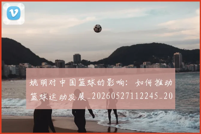 姚明对中国篮球的影响：如何推动篮球运动发展_20260527112245_20260703232743