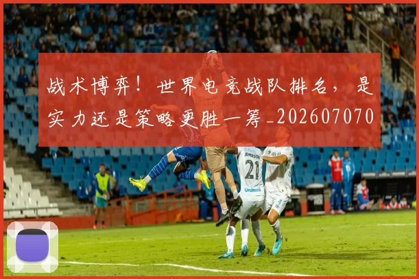 战术博弈！世界电竞战队排名，是实力还是策略更胜一筹_20260707013447_20260723181523