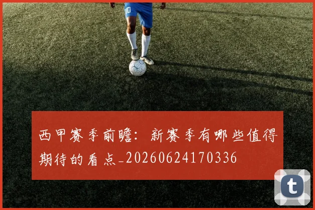 西甲赛季前瞻：新赛季有哪些值得期待的看点_20260624170336