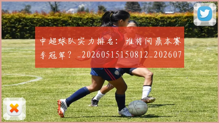 中超球队实力排名：谁将问鼎本赛季冠军？_20260515150812_20260704164027