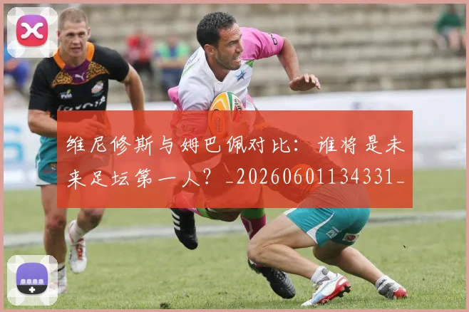 维尼修斯与姆巴佩对比：谁将是未来足坛第一人？_20260601134331_20260803142948