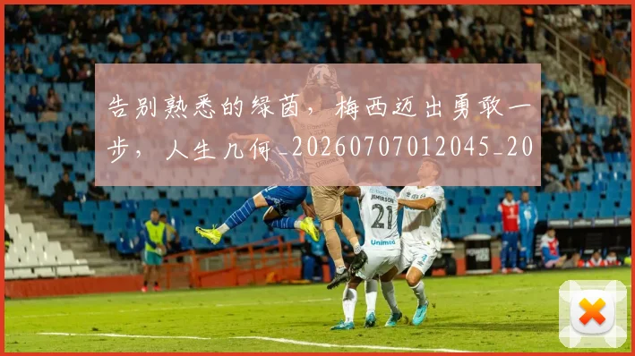 告别熟悉的绿茵，梅西迈出勇敢一步，人生几何_20260707012045_20260718210219