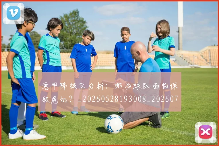 意甲降级区分析:哪些球队面临保级危机?_20260528193008_20260707013214