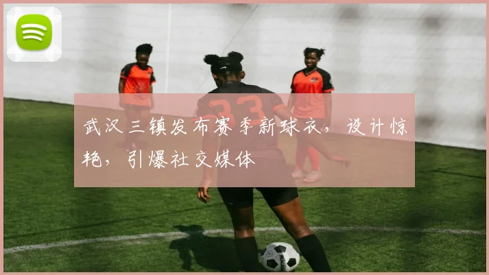 武汉三镇发布赛季新球衣，设计惊艳，引爆社交媒体