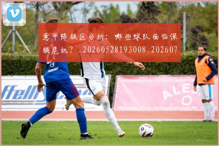 意甲降级区分析：哪些球队面临保级危机？_20260528193008_20260707013214