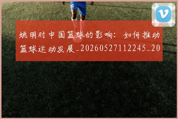 姚明对中国篮球的影响：如何推动篮球运动发展_20260527112245_20260703232743