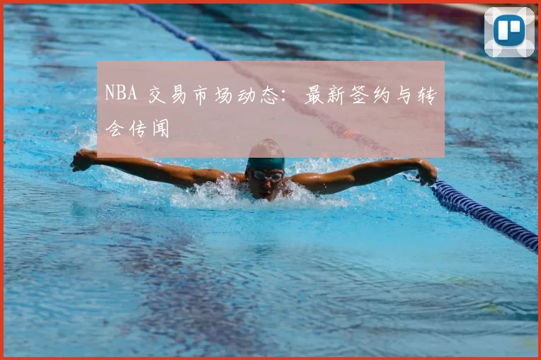 NBA 交易市场动态:最新签约与转会传闻