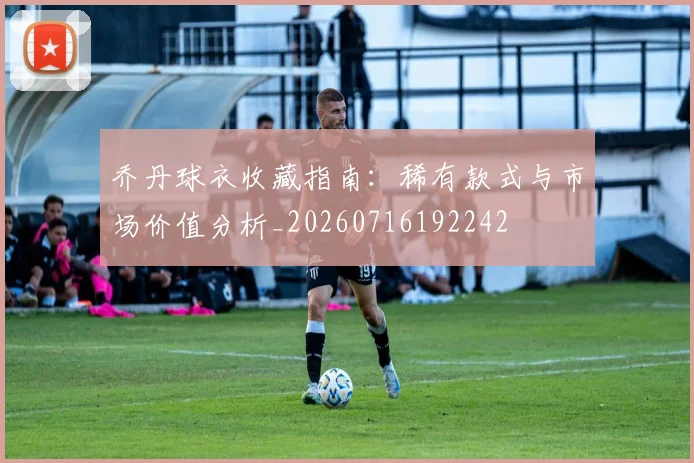 乔丹球衣收藏指南：稀有款式与市场价值分析_20260716192242