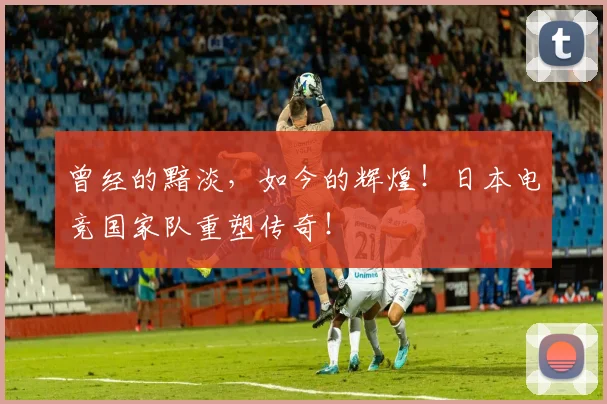 曾经的黯淡,如今的辉煌!日本电竞国家队重塑传奇!