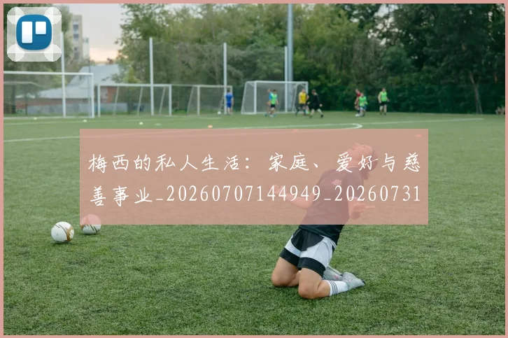 梅西的私人生活：家庭、爱好与慈善事业_20260707144949_20260731182023