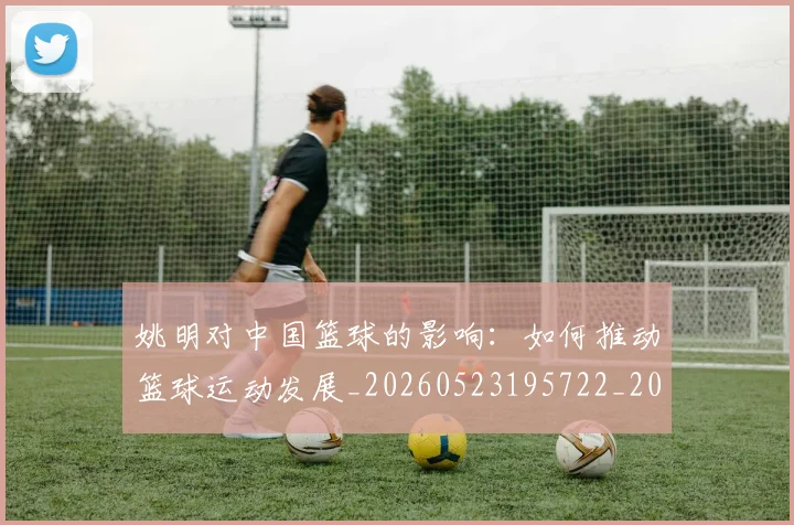 姚明对中国篮球的影响：如何推动篮球运动发展_20260523195722_20260720191815